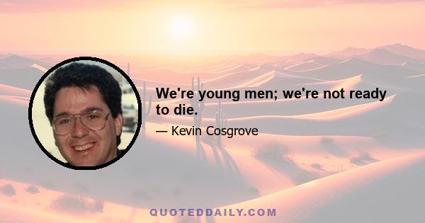 We're young men; we're not ready to die.