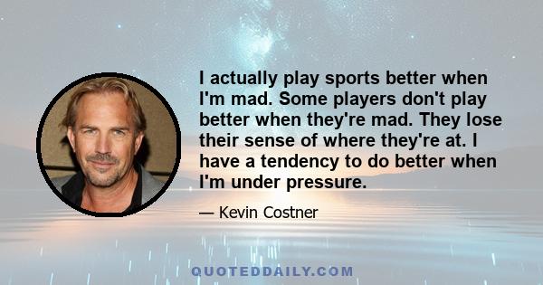 I actually play sports better when I'm mad. Some players don't play better when they're mad. They lose their sense of where they're at. I have a tendency to do better when I'm under pressure.