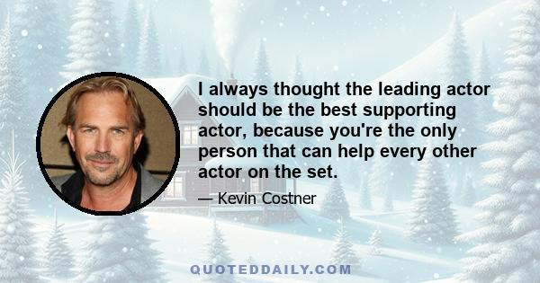 I always thought the leading actor should be the best supporting actor, because you're the only person that can help every other actor on the set.