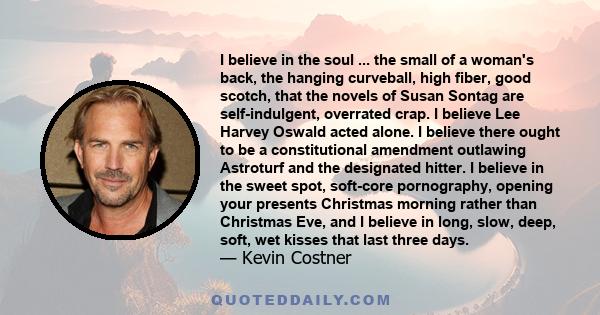 I believe in the soul ... the small of a woman's back, the hanging curveball, high fiber, good scotch, that the novels of Susan Sontag are self-indulgent, overrated crap. I believe Lee Harvey Oswald acted alone. I