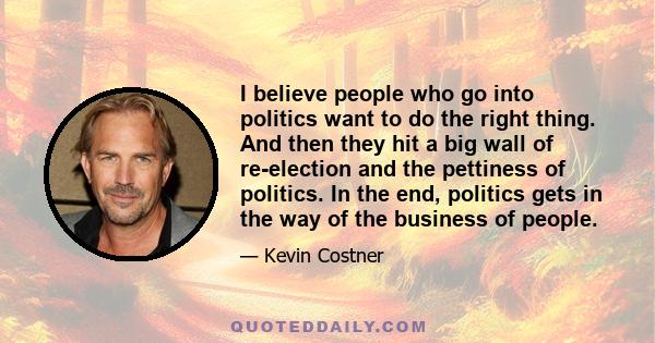 I believe people who go into politics want to do the right thing. And then they hit a big wall of re-election and the pettiness of politics. In the end, politics gets in the way of the business of people.