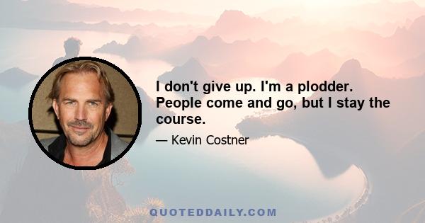 I don't give up. I'm a plodder. People come and go, but I stay the course.