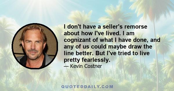 I don't have a seller's remorse about how I've lived. I am cognizant of what I have done, and any of us could maybe draw the line better. But I've tried to live pretty fearlessly.