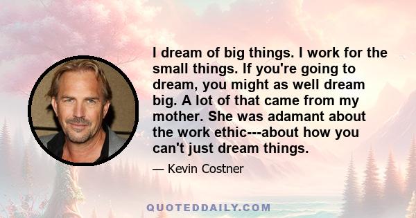 I dream of big things. I work for the small things. If you're going to dream, you might as well dream big. A lot of that came from my mother. She was adamant about the work ethic---about how you can't just dream things.