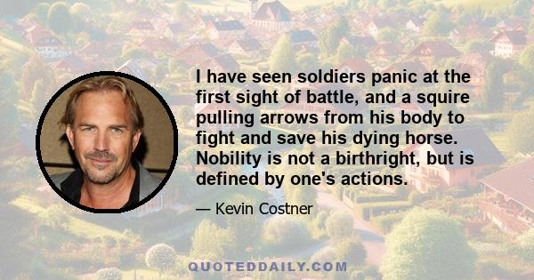 I have seen soldiers panic at the first sight of battle, and a squire pulling arrows from his body to fight and save his dying horse. Nobility is not a birthright, but is defined by one's actions.