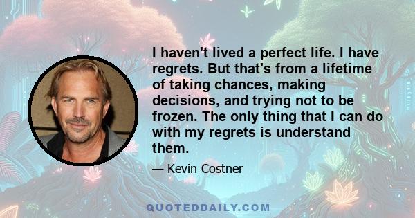 I haven't lived a perfect life. I have regrets. But that's from a lifetime of taking chances, making decisions, and trying not to be frozen. The only thing that I can do with my regrets is understand them.