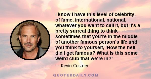 I know I have this level of celebrity, of fame, international, national, whatever you want to call it, but it's a pretty surreal thing to think sometimes that you're in the middle of another famous person's life and you 