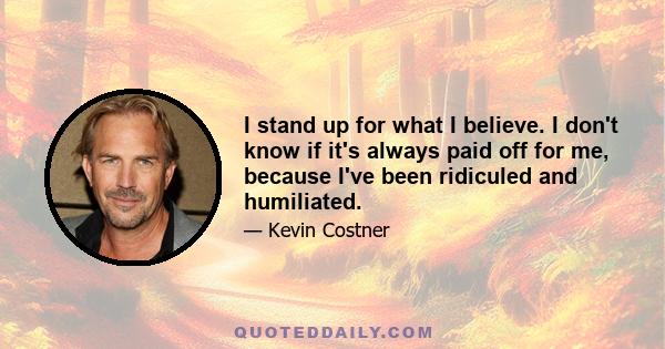 I stand up for what I believe. I don't know if it's always paid off for me, because I've been ridiculed and humiliated.