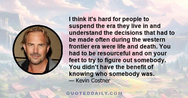 I think it's hard for people to suspend the era they live in and understand the decisions that had to be made often during the western frontier era were life and death. You had to be resourceful and on your feet to try