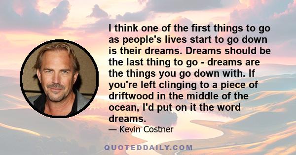 I think one of the first things to go as people's lives start to go down is their dreams. Dreams should be the last thing to go - dreams are the things you go down with. If you're left clinging to a piece of driftwood