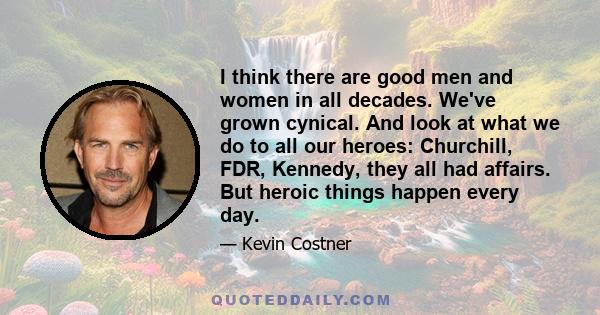 I think there are good men and women in all decades. We've grown cynical. And look at what we do to all our heroes: Churchill, FDR, Kennedy, they all had affairs. But heroic things happen every day.