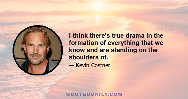 I think there's true drama in the formation of everything that we know and are standing on the shoulders of.