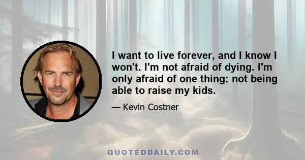 I want to live forever, and I know I won't. I'm not afraid of dying. I'm only afraid of one thing: not being able to raise my kids.