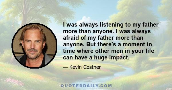 I was always listening to my father more than anyone. I was always afraid of my father more than anyone. But there's a moment in time where other men in your life can have a huge impact.