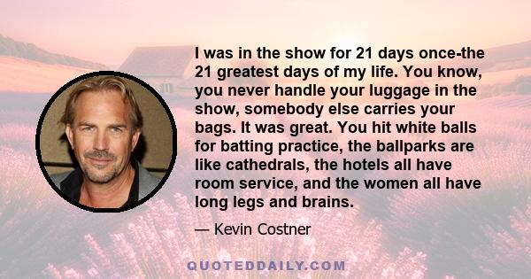 I was in the show for 21 days once-the 21 greatest days of my life. You know, you never handle your luggage in the show, somebody else carries your bags. It was great. You hit white balls for batting practice, the