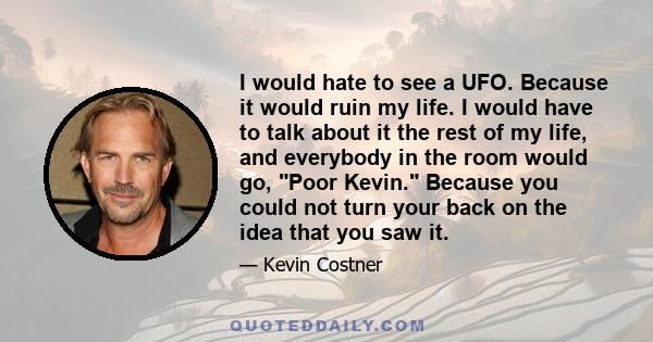 I would hate to see a UFO. Because it would ruin my life. I would have to talk about it the rest of my life, and everybody in the room would go, Poor Kevin. Because you could not turn your back on the idea that you saw