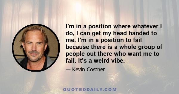 I'm in a position where whatever I do, I can get my head handed to me. I'm in a position to fail because there is a whole group of people out there who want me to fail. It's a weird vibe.