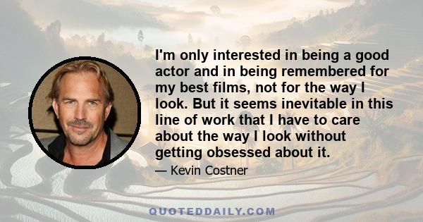 I'm only interested in being a good actor and in being remembered for my best films, not for the way I look. But it seems inevitable in this line of work that I have to care about the way I look without getting obsessed 