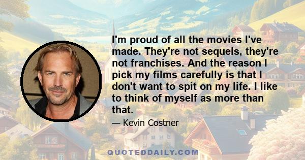 I'm proud of all the movies I've made. They're not sequels, they're not franchises. And the reason I pick my films carefully is that I don't want to spit on my life. I like to think of myself as more than that.