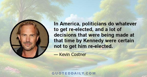 In America, politicians do whatever to get re-elected, and a lot of decisions that were being made at that time by Kennedy were certain not to get him re-elected.