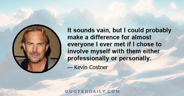 It sounds vain, but I could probably make a difference for almost everyone I ever met if I chose to involve myself with them either professionally or personally.