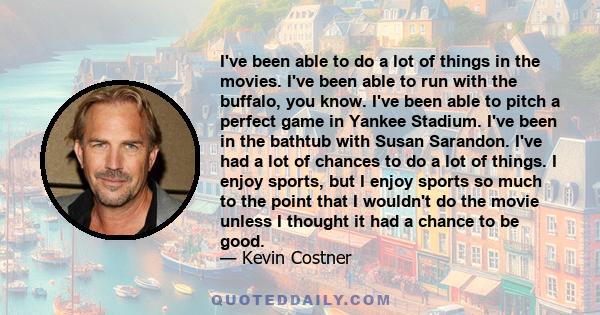 I've been able to do a lot of things in the movies. I've been able to run with the buffalo, you know. I've been able to pitch a perfect game in Yankee Stadium. I've been in the bathtub with Susan Sarandon. I've had a