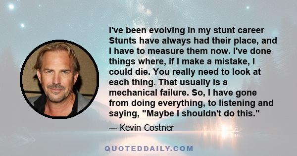 I've been evolving in my stunt career Stunts have always had their place, and I have to measure them now. I've done things where, if I make a mistake, I could die. You really need to look at each thing. That usually is