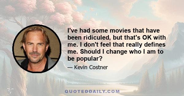 I've had some movies that have been ridiculed, but that's OK with me. I don't feel that really defines me. Should I change who I am to be popular?