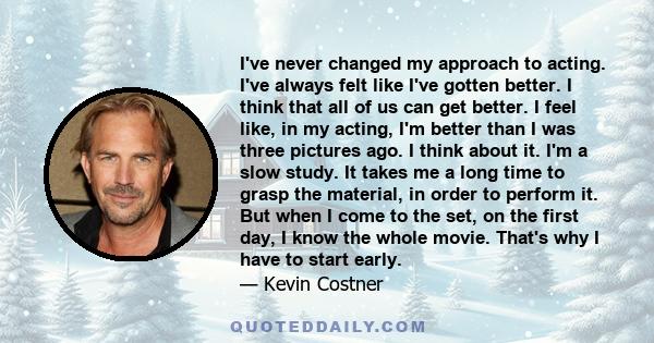 I've never changed my approach to acting. I've always felt like I've gotten better. I think that all of us can get better. I feel like, in my acting, I'm better than I was three pictures ago. I think about it. I'm a