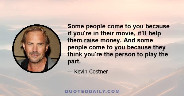 Some people come to you because if you're in their movie, it'll help them raise money. And some people come to you because they think you're the person to play the part.