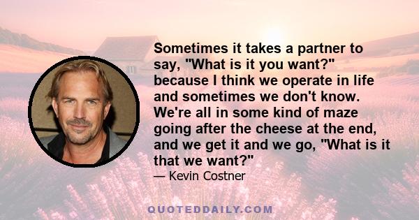 Sometimes it takes a partner to say, What is it you want? because I think we operate in life and sometimes we don't know. We're all in some kind of maze going after the cheese at the end, and we get it and we go, What