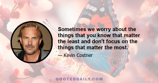 Sometimes we worry about the things that you know that matter the least and don't focus on the things that matter the most.