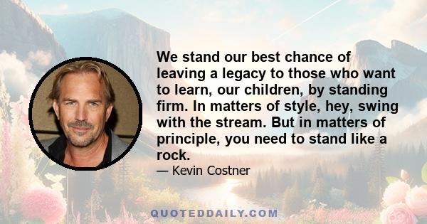 We stand our best chance of leaving a legacy to those who want to learn, our children, by standing firm. In matters of style, hey, swing with the stream. But in matters of principle, you need to stand like a rock.