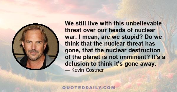 We still live with this unbelievable threat over our heads of nuclear war. I mean, are we stupid? Do we think that the nuclear threat has gone, that the nuclear destruction of the planet is not imminent? It's a delusion 