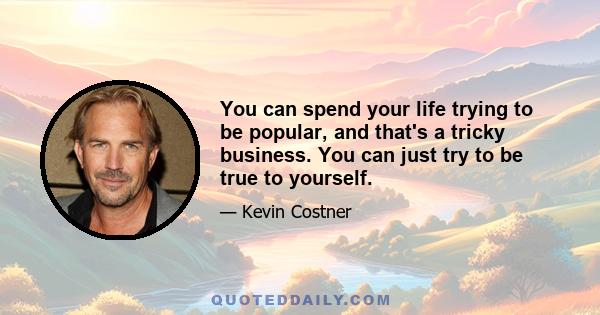 You can spend your life trying to be popular, and that's a tricky business. You can just try to be true to yourself.