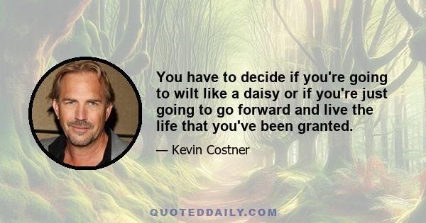 You have to decide if you're going to wilt like a daisy or if you're just going to go forward and live the life that you've been granted.