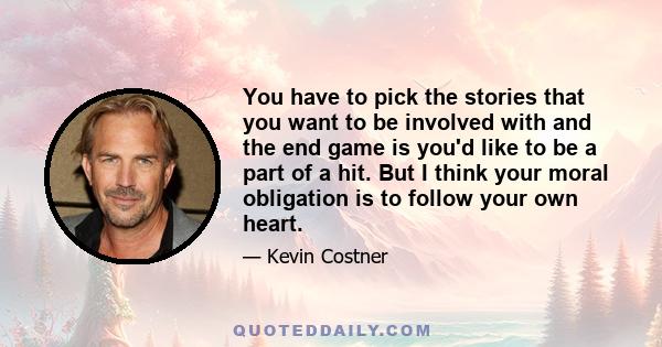 You have to pick the stories that you want to be involved with and the end game is you'd like to be a part of a hit. But I think your moral obligation is to follow your own heart.