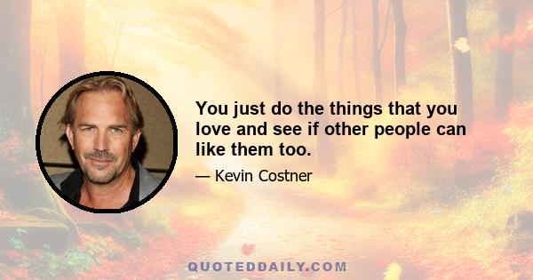 You just do the things that you love and see if other people can like them too.