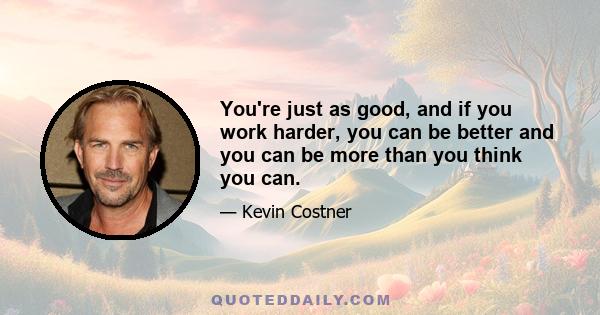 You're just as good, and if you work harder, you can be better and you can be more than you think you can.