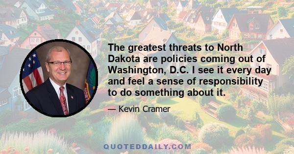 The greatest threats to North Dakota are policies coming out of Washington, D.C. I see it every day and feel a sense of responsibility to do something about it.