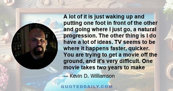 A lot of it is just waking up and putting one foot in front of the other and going where I just go, a natural progression. The other thing is I do have a lot of ideas. TV seems to be where it happens faster, quicker.