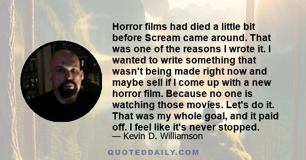 Horror films had died a little bit before Scream came around. That was one of the reasons I wrote it. I wanted to write something that wasn't being made right now and maybe sell if I come up with a new horror film.