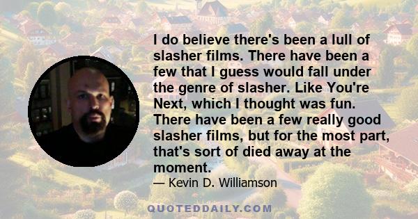 I do believe there's been a lull of slasher films. There have been a few that I guess would fall under the genre of slasher. Like You're Next, which I thought was fun. There have been a few really good slasher films,