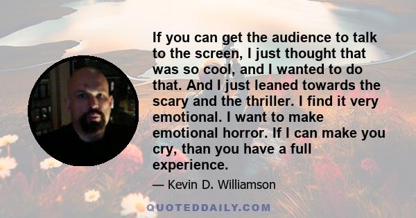 If you can get the audience to talk to the screen, I just thought that was so cool, and I wanted to do that. And I just leaned towards the scary and the thriller. I find it very emotional. I want to make emotional