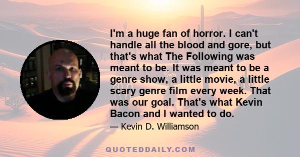 I'm a huge fan of horror. I can't handle all the blood and gore, but that's what The Following was meant to be. It was meant to be a genre show, a little movie, a little scary genre film every week. That was our goal.