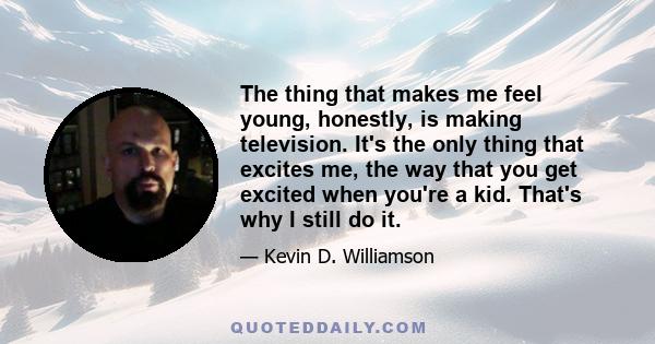 The thing that makes me feel young, honestly, is making television. It's the only thing that excites me, the way that you get excited when you're a kid. That's why I still do it.