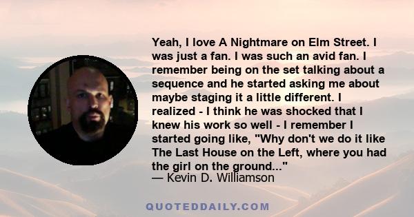 Yeah, I love A Nightmare on Elm Street. I was just a fan. I was such an avid fan. I remember being on the set talking about a sequence and he started asking me about maybe staging it a little different. I realized - I