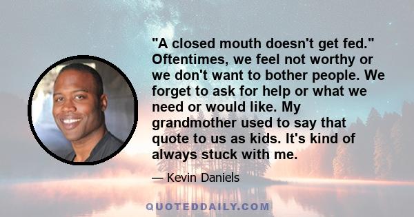 A closed mouth doesn't get fed. Oftentimes, we feel not worthy or we don't want to bother people. We forget to ask for help or what we need or would like. My grandmother used to say that quote to us as kids. It's kind