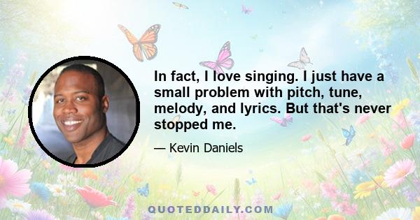 In fact, I love singing. I just have a small problem with pitch, tune, melody, and lyrics. But that's never stopped me.