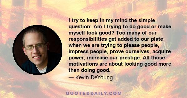 I try to keep in my mind the simple question: Am I trying to do good or make myself look good? Too many of our responsibilities get added to our plate when we are trying to please people, impress people, prove